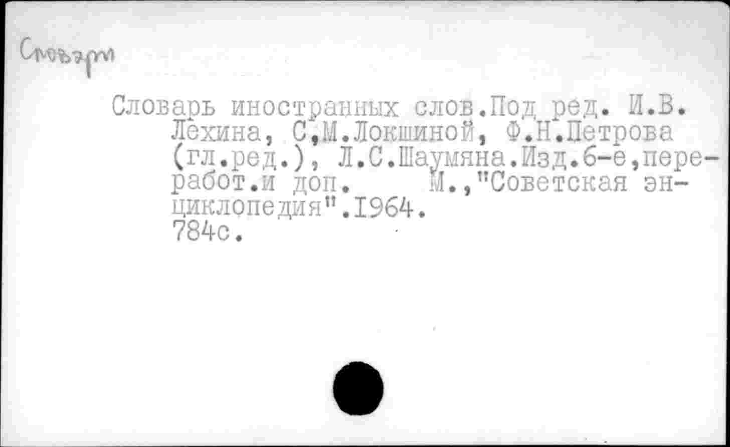 ﻿
Словарь иностранных слов.Под ред. И.В.
Лехина, С,М.Локшиной, Ф.Н.Петрова (гл.ред.), Л.С.Шаумяна.Изд.6-е,пере работ.и доп. М./’Советская энциклопедия ”.1964.
784с.